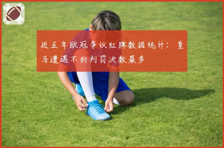 近五年欧冠争议红牌数据统计：皇马遭遇不利判罚次数最多