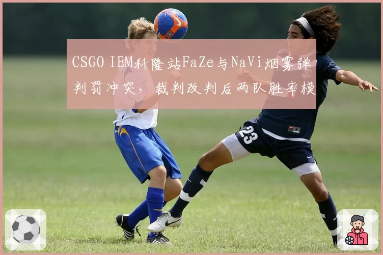 CSGO IEM科隆站FaZe与NaVi烟雾弹判罚冲突，裁判改判后两队胜率模拟对比悬殊