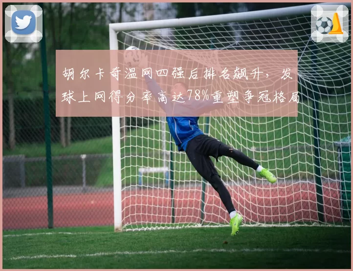 胡尔卡奇温网四强后排名飙升,发球上网得分率高达78%重塑争冠格局