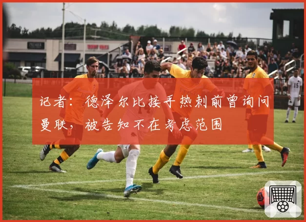 记者：德泽尔比接手热刺前曾询问曼联，被告知不在考虑范围