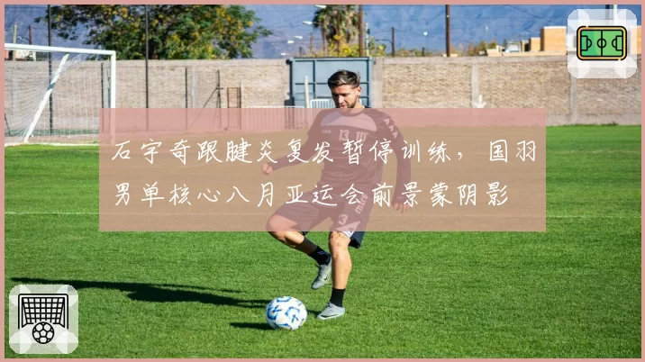 石宇奇跟腱炎复发暂停训练,国羽男单核心八月亚运会前景蒙阴影