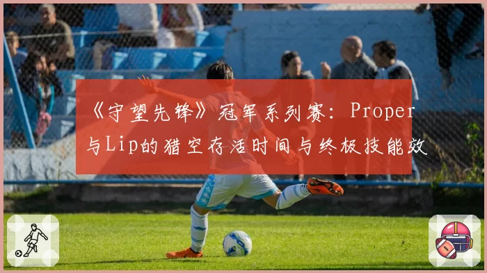 《守望先锋》冠军系列赛：Proper与Lip的猎空存活时间与终极技能效率