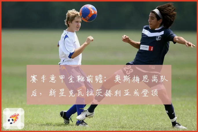 赛季意甲金靴前瞻：奥斯梅恩离队后，新星克瓦拉茨赫利亚或登顶
