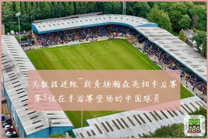 无数据进账~新秀杨瀚森亮相季后赛 第5位在季后赛登场的中国球员