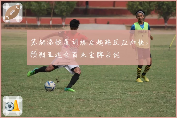 苏炳添恢复训练后起跑反应加快，预测亚运会百米金牌占优