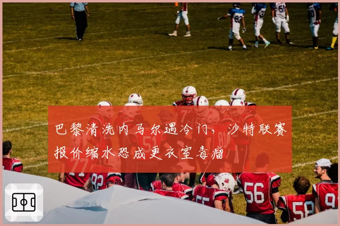 巴黎清洗内马尔遇冷门，沙特联赛报价缩水恐成更衣室毒瘤