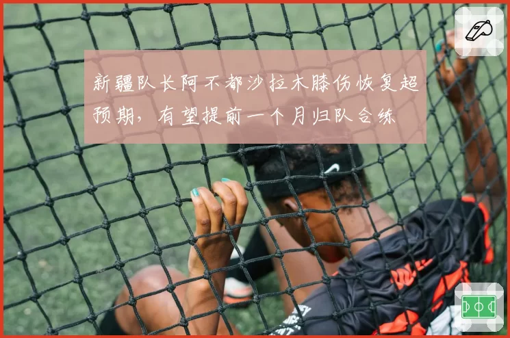 新疆队长阿不都沙拉木膝伤恢复超预期，有望提前一个月归队合练
