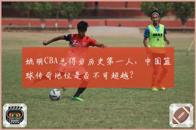姚明CBA总得分历史第一人，中国篮球传奇地位是否不可超越？
