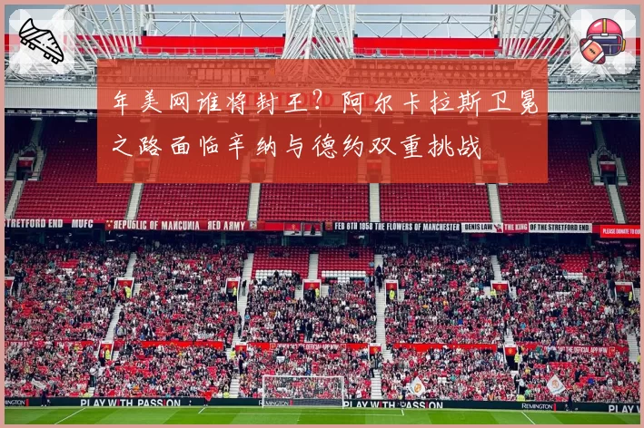 年美网谁将封王?阿尔卡拉斯卫冕之路面临辛纳与德约双重挑战
