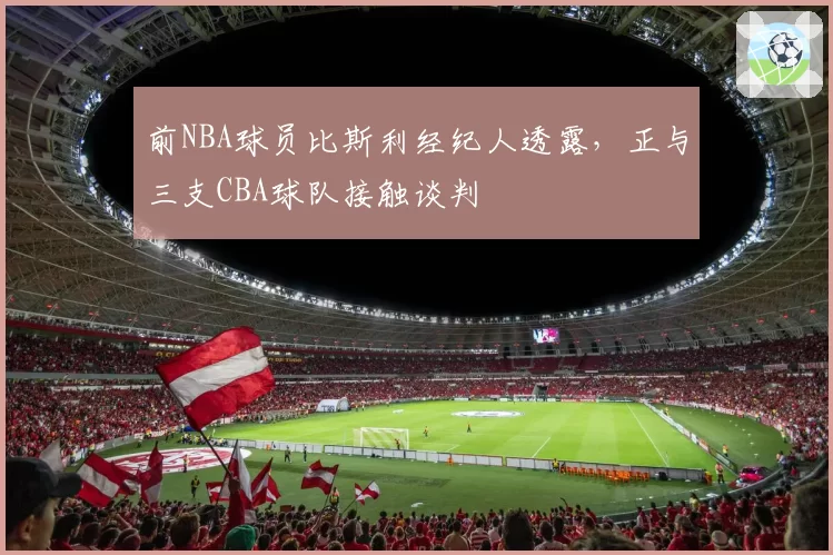 前NBA球员比斯利经纪人透露，正与三支CBA球队接触谈判