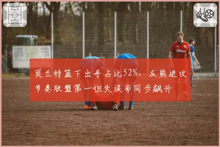 莫兰特篮下出手占比52%，灰熊进攻节奏联盟第一但失误率同步飙升