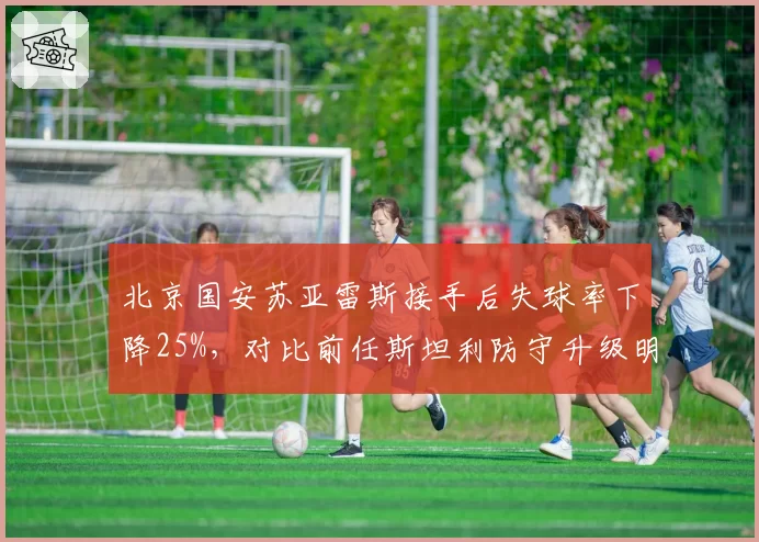 北京国安苏亚雷斯接手后失球率下降25%,对比前任斯坦利防守升级明显