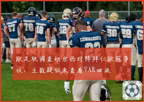 欧足联调查切尔西对阵拜仁欧冠争议，主裁疑似未查看VAR回放
