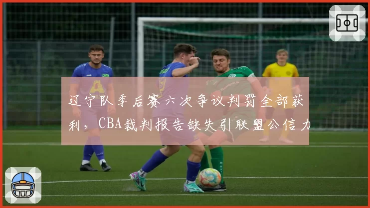 辽宁队季后赛六次争议判罚全部获利,CBA裁判报告缺失引联盟公信力危机