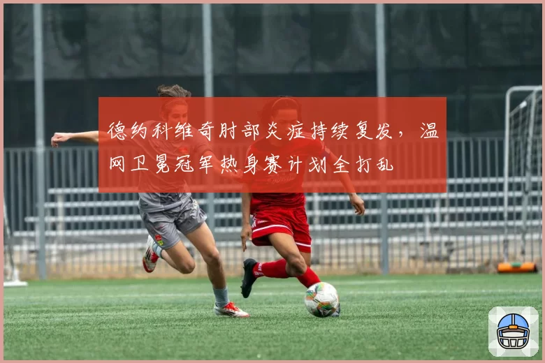 德约科维奇肘部炎症持续复发,温网卫冕冠军热身赛计划全打乱