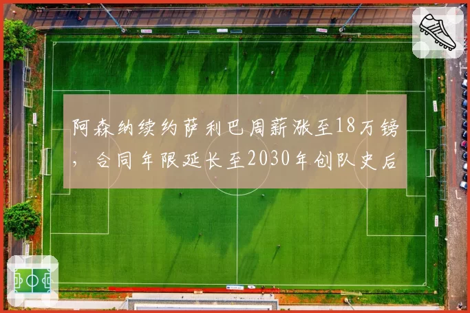 阿森纳续约萨利巴周薪涨至18万镑，合同年限延长至2030年创队史后卫纪录