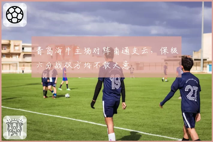 青岛海牛主场对阵南通支云，保级六分战双方均不敢大意