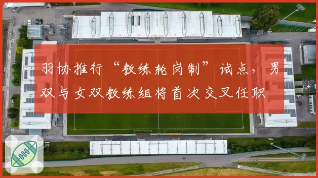 羽协推行“教练轮岗制”试点，男双与女双教练组将首次交叉任职