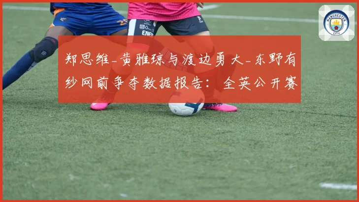 郑思维_黄雅琼与渡边勇大_东野有纱网前争夺数据报告：全英公开赛技术统计