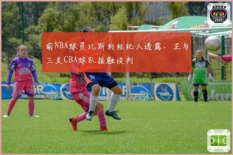 前NBA球员比斯利经纪人透露，正与三支CBA球队接触谈判