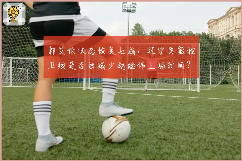 郭艾伦状态恢复七成，辽宁男篮控卫线是否该减少赵继伟上场时间？