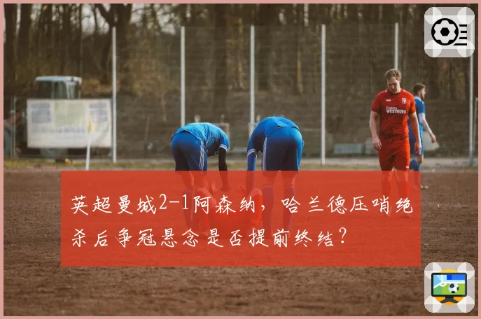 英超曼城2-1阿森纳，哈兰德压哨绝杀后争冠悬念是否提前终结？
