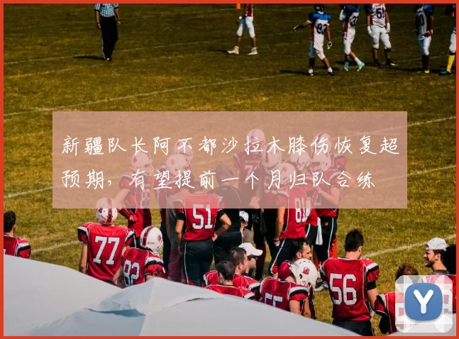 新疆队长阿不都沙拉木膝伤恢复超预期，有望提前一个月归队合练