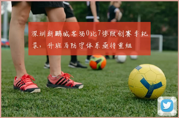 深圳新鹏城客场0比7惨败创赛季纪录，升班马防守体系亟待重组