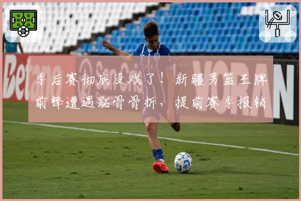 季后赛彻底没戏了！新疆男篮王牌前锋遭遇跖骨骨折，提前赛季报销