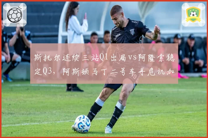 斯托尔连续三站Q1出局vs阿隆索稳定Q3，阿斯顿马丁二号车手危机加剧__br_