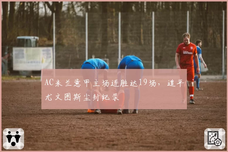 AC米兰意甲主场连胜达19场，追平尤文图斯尘封纪录