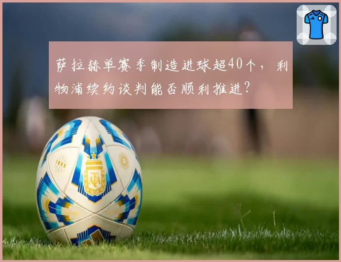 萨拉赫单赛季制造进球超40个，利物浦续约谈判能否顺利推进？