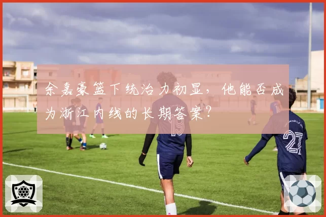 余嘉豪篮下统治力初显，他能否成为浙江内线的长期答案？
