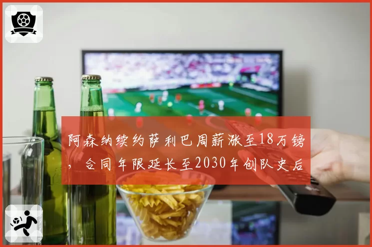 阿森纳续约萨利巴周薪涨至18万镑，合同年限延长至2030年创队史后卫纪录