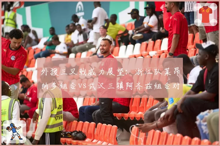 外援三叉戟威力展望：浙江队莱昂纳多组合vs武汉三镇阿齐兹组合对比