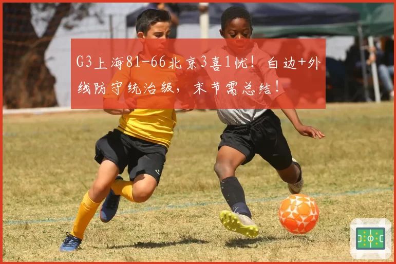G3上海81-66北京3喜1忧！白边+外线防守统治级，末节需总结！