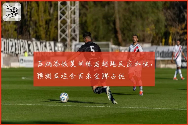 苏炳添恢复训练后起跑反应加快，预测亚运会百米金牌占优