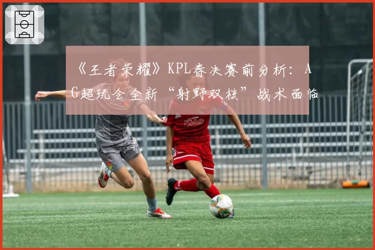 《王者荣耀》KPL春决赛前分析：AG超玩会全新“射野双核”战术面临终极检验