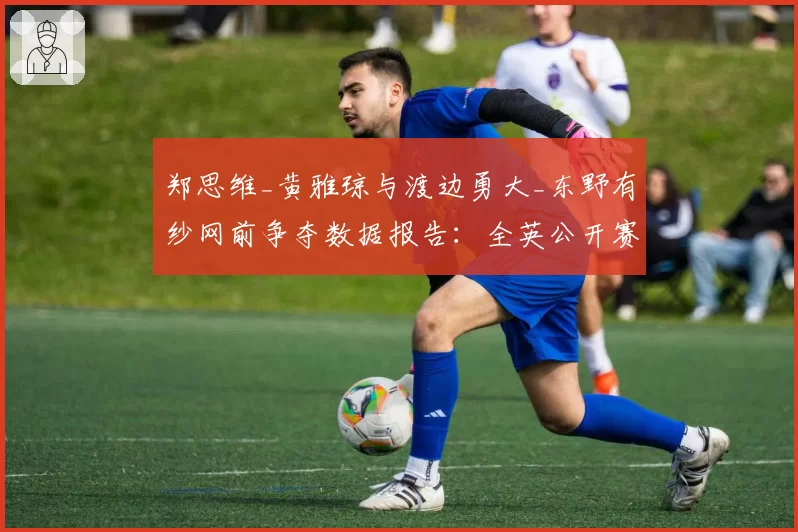 郑思维_黄雅琼与渡边勇大_东野有纱网前争夺数据报告：全英公开赛技术统计