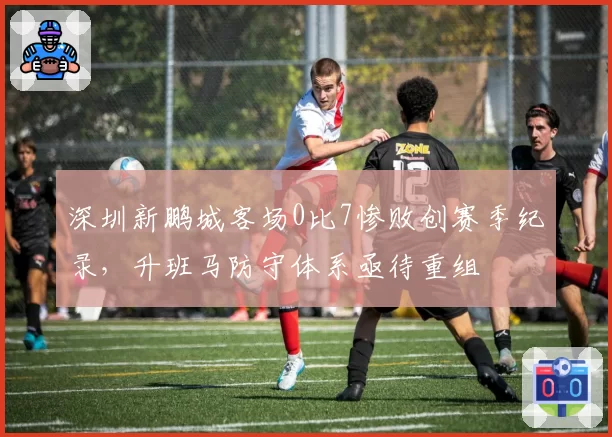 深圳新鹏城客场0比7惨败创赛季纪录，升班马防守体系亟待重组