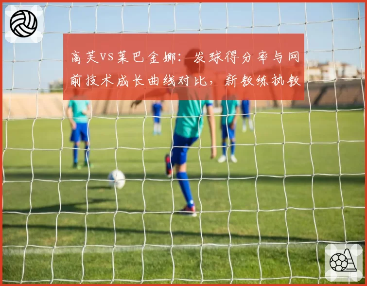 高芙vs莱巴金娜：发球得分率与网前技术成长曲线对比，新教练执教效果各显优劣