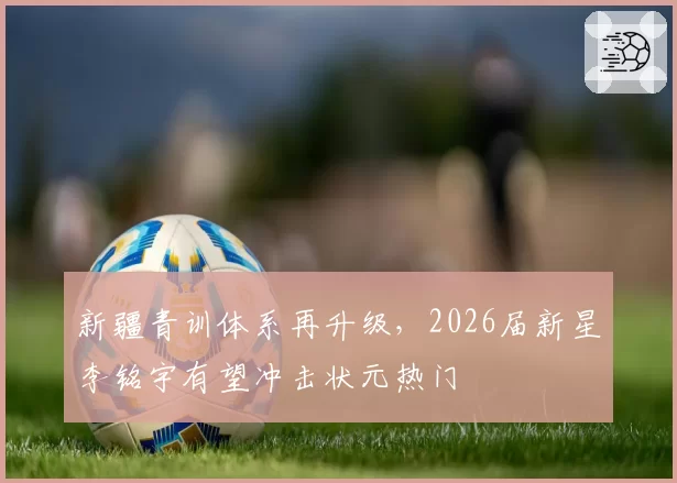 新疆青训体系再升级，2026届新星李铭宇有望冲击状元热门