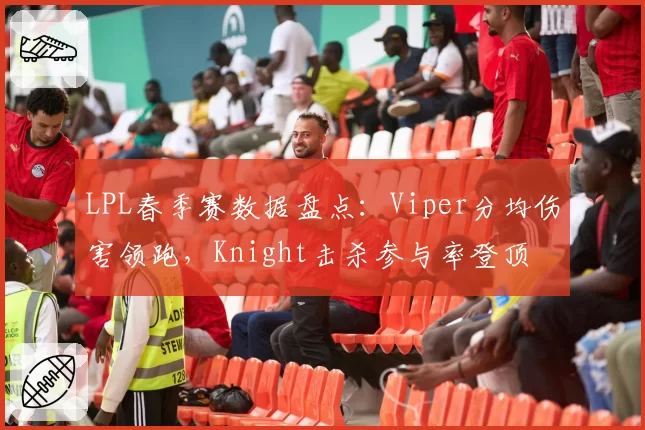 LPL春季赛数据盘点：Viper分均伤害领跑，Knight击杀参与率登顶