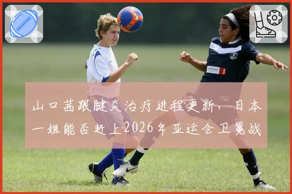 山口茜跟腱炎治疗进程更新，日本一姐能否赶上2026年亚运会卫冕战？