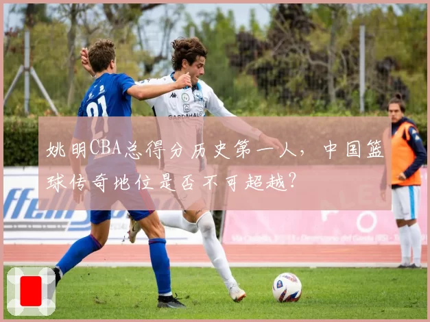 姚明CBA总得分历史第一人，中国篮球传奇地位是否不可超越？