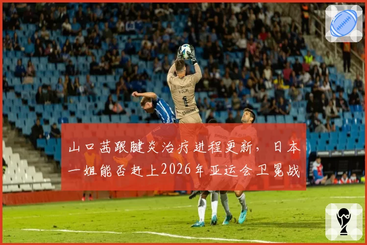 山口茜跟腱炎治疗进程更新，日本一姐能否赶上2026年亚运会卫冕战？
