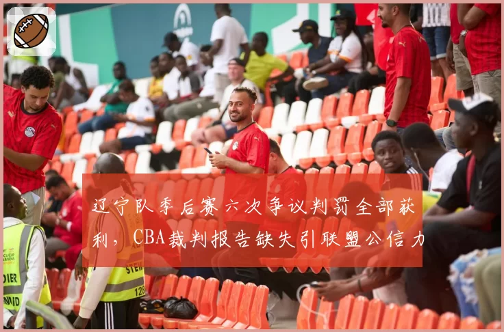 辽宁队季后赛六次争议判罚全部获利,CBA裁判报告缺失引联盟公信力危机