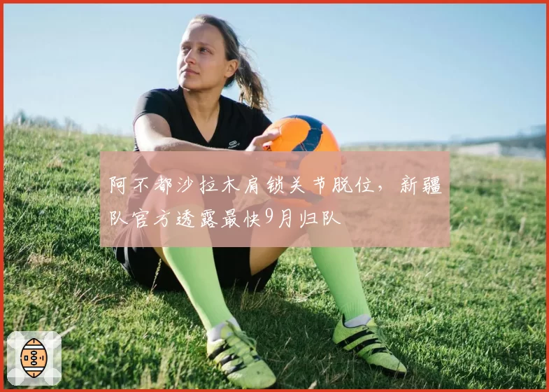 阿不都沙拉木肩锁关节脱位，新疆队官方透露最快9月归队