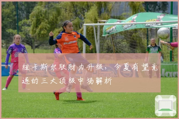 纽卡斯尔联财力升级，今夏有望竞逐的三大顶级中场解析