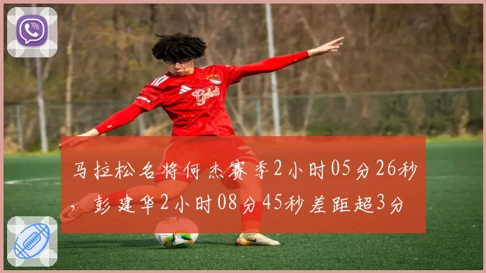 马拉松名将何杰赛季2小时05分26秒，彭建华2小时08分45秒差距超3分钟